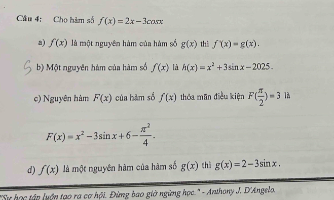 Cho hàm số f(x)=2x-3cos x
a) f(x) là một nguyên hàm của hàm số g(x) thì f'(x)=g(x).
b) Một nguyên hàm của hàm số f(x) là h(x)=x^2+3sin x-2025.
c) Nguyên hàm F(x) của hàm số f(x) thỏa mãn điều kiện F( π /2 )=3 là
F(x)=x^2-3sin x+6- π^2/4 .
d) f(x) là một nguyên hàm của hàm số g(x) thì g(x)=2-3sin x. 
'Sự học tập luộn tạo ra cơ hội. Đừng bao giờ ngừng học.' - Anthony J. D'Angelo.