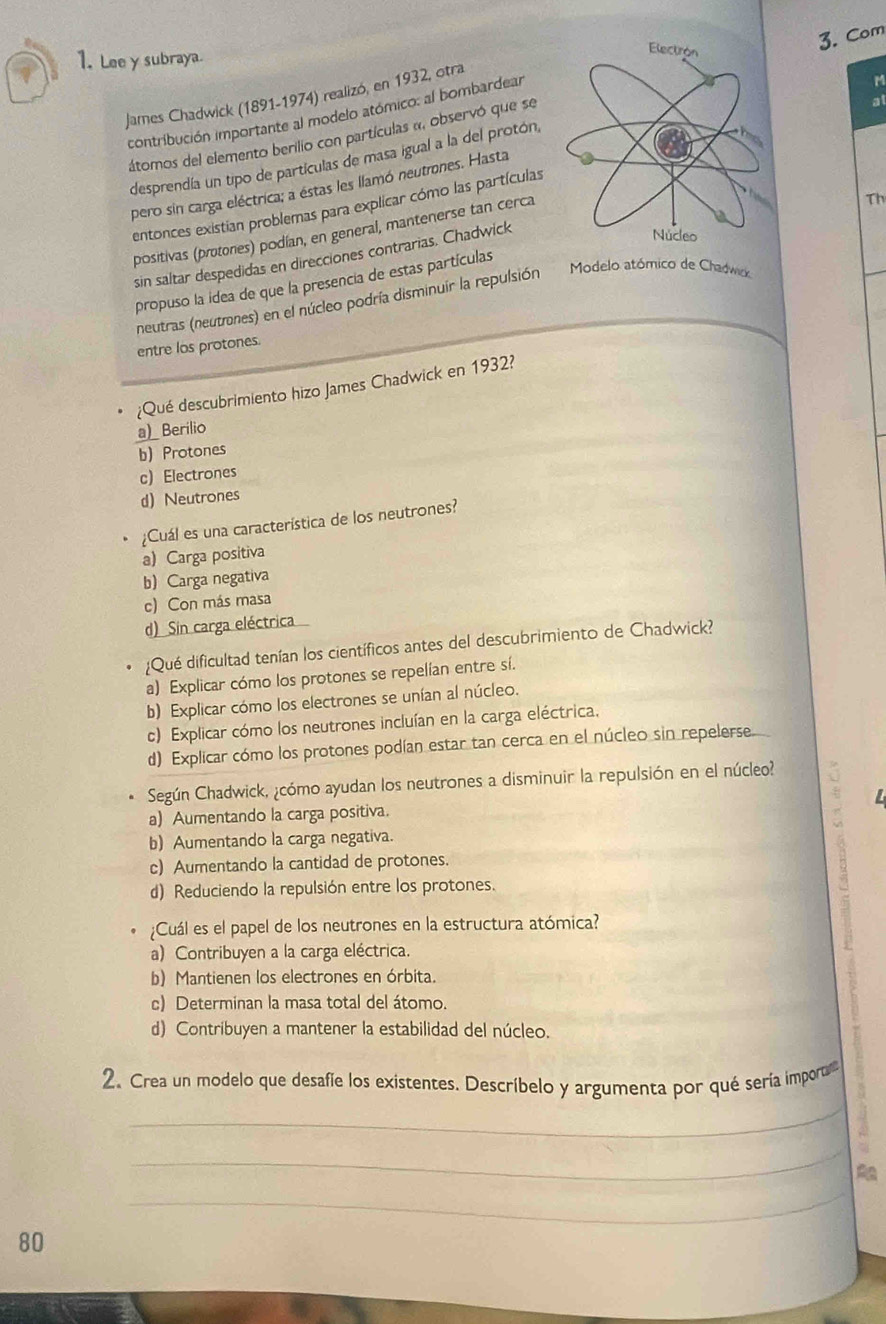 Lee y subraya
M
contribución importante al modelo atómico: al bombardear3. Com
James Chadwick (1891-1974) realizó, en 1932, otra
átomos del elemento berilio con partículas «, observó que se
at
desprendía un tipo de partículas de masa igual a la del protón,
pero sin carga eléctrica; a estas les llamó neutrones. Hasta
entonces existian problemas para explicar cómo las partículas
positivas (protones) podían, en general, mantenerse tan cerca
sin saltar despedidas en direcciones contrarias. Chadwick
propuso la idea de que la presencia de estas partículasTh
neutras (neutrones) en el núcleo podría disminuir la repulsión Modelo atómico de Chadwick
entre los protones.
¿Qué descubrimiento hizo James Chadwick en 1932?
_a)_ Berilio
b) Protones
c) Electrones
d) Neutrones
;Cuál es una característica de los neutrones?
a) Carga positiva
b) Carga negativa
c) Con más masa
d) Sin carga eléctrica
¿Qué dificultad tenían los científicos antes del descubrimiento de Chadwick?
a) Explicar cómo los protones se repelían entre sí.
b) Explicar cómo los electrones se unían al núcleo.
c) Explicar cómo los neutrones incluían en la carga eléctrica.
d) Explicar cómo los protones podían estar tan cerca en el núcleo sin repelerse.
Según Chadwick, ¿cómo ayudan los neutrones a disminuir la repulsión en el núcleo?
a) Aumentando la carga positiva.
b) Aumentando la carga negativa.
c) Aumentando la cantidad de protones.
d) Reduciendo la repulsión entre los protones.
¿Cuál es el papel de los neutrones en la estructura atómica?
a) Contribuyen a la carga eléctrica.
b) Mantienen los electrones en órbita.
c) Determinan la masa total del átomo.
d) Contribuyen a mantener la estabilidad del núcleo.
2. Crea un modelo que desafíe los existentes. Descríbelo y argumenta por qué sería impor
_
_
_
80