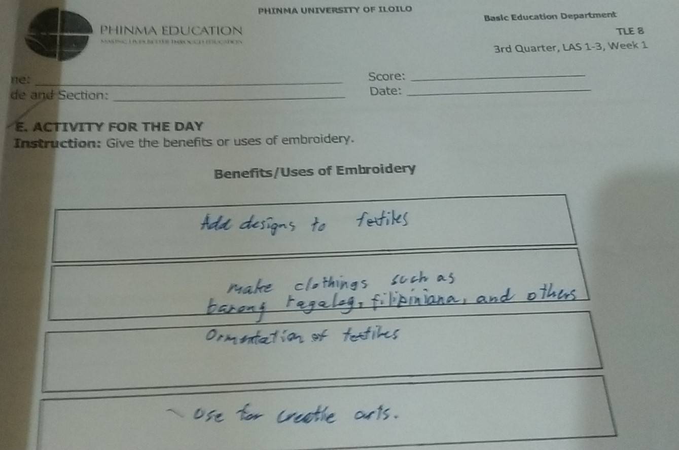 PHINMA UNIVERSITY OF ILOILO 
Basic Education Department 
PHINMA EDUCATION TLE 8 
canos 
3rd Quarter, LAS 1-3, Week 1 
ne: _Score:_ 
de and Section: _Date:_ 
E. ACTIVITY FOR THE DAY 
Instruction: Give the benefits or uses of embroidery. 
Benefits/Uses of Embroidery