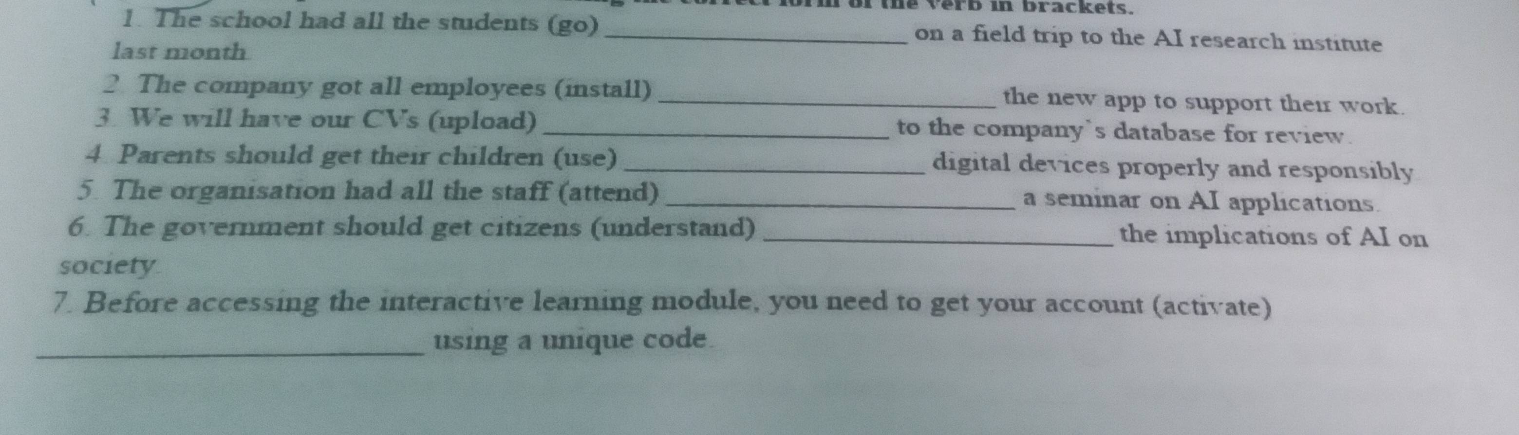 for the verb in brackets. 
1. The school had all the students (go) _on a field trip to the AI research institute 
last month 
2 The company got all employees (install) _the new app to support their work. 
3. We will have our CVs (upload) _to the company`s database for review. 
4 Parents should get their children (use) _digital devices properly and responsibly 
5 The organisation had all the staff (attend) _a seminar on AI applications. 
6. The government should get citizens (understand) _the implications of AI on 
society 
7. Before accessing the interactive learning module, you need to get your account (activate) 
_using a unique code