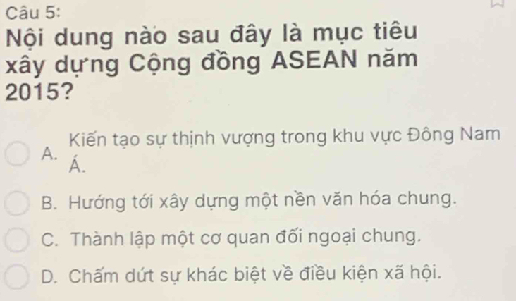 Nội dung nào sau đây là mục tiêu
xây dựng Cộng đồng ASEAN năm
2015?
Kiến tạo sự thịnh vượng trong khu vực Đông Nam
A. Á.
B. Hướng tới xây dựng một nền văn hóa chung.
C. Thành lập một cơ quan đối ngoại chung.
D. Chấm dứt sự khác biệt về điều kiện xã hội.