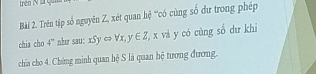 trên N là quả 
Bài 2. Trên tập số nguyên Z, xét quan hệ “có cùng số dư trong phép 
chia cho 4'' như sau: xSyLeftrightarrow forall x,y∈ Z , x và y có cùng số dư khi 
chia cho 4. Chứng minh quan hệ S là quan hệ tương đương.