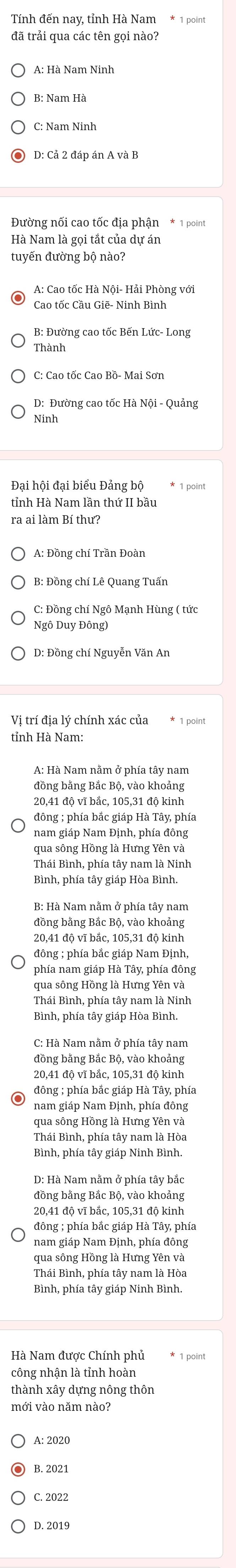 B: Nam Hà
C: Nam Ninh
D: Cả 2 đáp án A và B
Đường nối cao tốc địa phận * 1 point
Hà Nam là gọi tắt của dự án
A: Cao tốc Hà Nội- Hải Phòng với
Cao tốc Cầu Giẽ- Ninh Bình
B: Đường cao tốc Bến Lức- Long
Thành
C: Cao tốc Cao Bồ- Mai Sơn
Ninh
Đại hội đại biểu Đảng bộ * 1 point
ra ai làm Bí thư?
A: Đồng chí Trần Đoàn
B: Đồng chí Lê Quang Tuấn
C: Đồng chí Ngô Mạnh Hùng ( tức
Ngô Duy Đông)
D: Đồng chí Nguyễn Văn An
Vị trí địa lý chính xác của * 1 point
tỉnh Hà Nam:
đồng bằng Bắc Bộ, vào khoảng
20,41 độ vĩ bắc, 105,31 đô kinh
đông ; phía bắc giáp Hà Tây, phía
nam giáp Nam Định, phía đông
qua sông Hồng là Hưng Yên và
Thái Bình, phía tây nam là Ninh
Bình, phía tây giáp Hòa Bình.
B: Hà Nam nằm ở phía tây nam
đồng bằng Bắc Bộ, vào khoảng
20,41 độ vĩ bắc, 105,31 độ kinh
đông ; phía bắc giáp Nam Định,
phía nam giáp Hà Tây, phía đông
qua sông Hồng là Hưng Yên và
Thái Bình, phía tây nam là Ninh
Bình, phía tây giáp Hòa Bình.
C: Hà Nam nằm ở phía tây nam
đồng bằng Bắc Bộ, vào khoảng
20,41 độ vĩ bắc, 105,31 độ kinh
đông ; phía bắc giáp Hà Tây, phía
nam giáp Nam Định, phía đông
Thái Bình, phía tây nam là Hòa
Bình, phía tây giáp Ninh Bình,
D: Hà Nam nằm ở phía tây bắc
đồng bằng Bắc Bộ, vào khoảng
20,41 độ vĩ bắc, 105,31 độ kinh
đông ; phía bắc giáp Hà Tây, phía
nam giáp Nam Định, phía đông
qua sông Hồng là Hưng Yên và
Thái Bình, phía tây nam là Hòa
Bình, phía tây giáp Ninh Bình.
Hà Nam được Chính phủ * 1 point
công nhận là tỉnh hoàn
thành xây dựng nông thôn
mới vào năm nào?
A: 2020
B. 2021
C. 2022
D. 2019