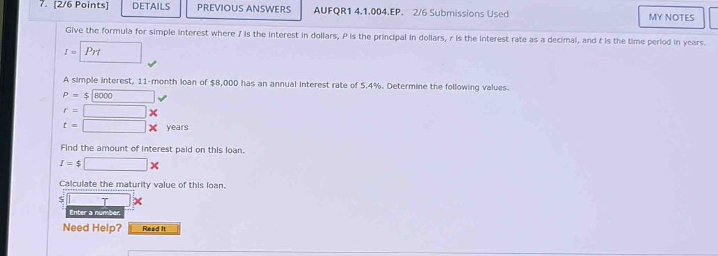 DETAILS PREVIOUS ANSWERS AUFQR1 4.1.004.EP. 2/6 Submissions Used MY NOTES 
Give the formula for simple interest where I is the interest in dollars, P is the principal in dollars, r is the interest rate as a decimal, and t is the time period in years.
I=Prt □ 
A simple interest, 11-month loan of $8,000 has an annual interest rate of 5.4%. Determine the following values.
P=$8000 v
r=□ *
t=□ * years
Find the amount of interest paid on this loan.
I=$□ *
Calculate the maturity value of this loan. 
□ T 
Enter a number. 
Need Help? Read It