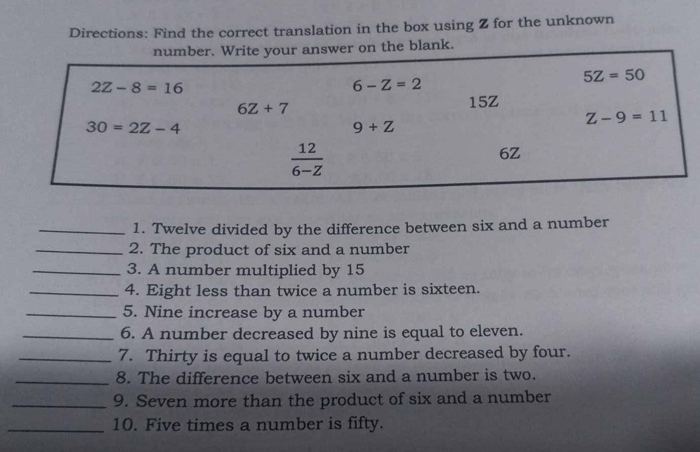 Directions: Find the correct translation in the box using Z for the unknown 
number. Write your answer on the blank.
5Z=50
2Z-8=16
6-Z=2
6Z+7
15Z
30=2Z-4
9+Z
Z-9=11
 12/6-Z 
6Z
_1. Twelve divided by the difference between six and a number 
_2. The product of six and a number 
_3. A number multiplied by 15
_4. Eight less than twice a number is sixteen. 
_5. Nine increase by a number 
_6. A number decreased by nine is equal to eleven. 
_7. Thirty is equal to twice a number decreased by four. 
_8. The difference between six and a number is two. 
_9. Seven more than the product of six and a number 
_10. Five times a number is fifty.