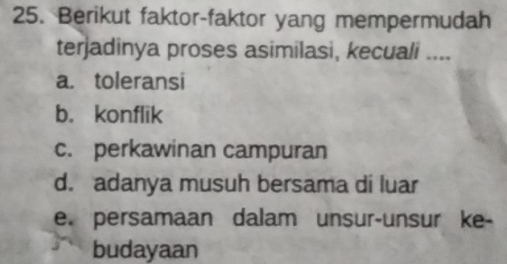 Berikut faktor-faktor yang mempermudah
terjadinya proses asimilasi, kecuali ....
a. toleransi
b. konflik
c. perkawinan campuran
d. adanya musuh bersama di luar
e. persamaan dalam unsur-unsur ke-
budayaan