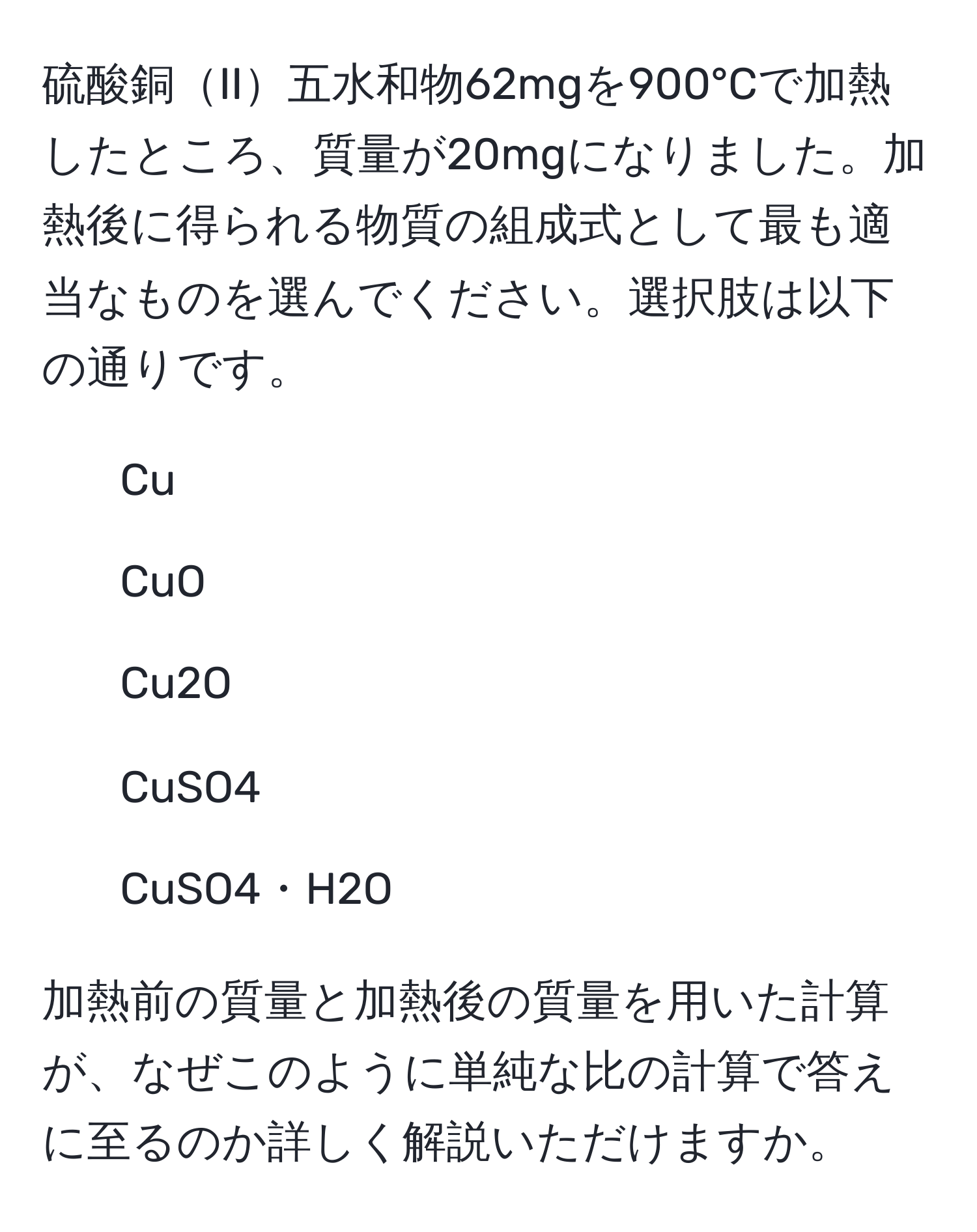 硫酸銅II五水和物62mgを900°Cで加熱したところ、質量が20mgになりました。加熱後に得られる物質の組成式として最も適当なものを選んでください。選択肢は以下の通りです。
1. Cu
2. CuO
3. Cu2O
4. CuSO4
5. CuSO4・H2O

加熱前の質量と加熱後の質量を用いた計算が、なぜこのように単純な比の計算で答えに至るのか詳しく解説いただけますか。