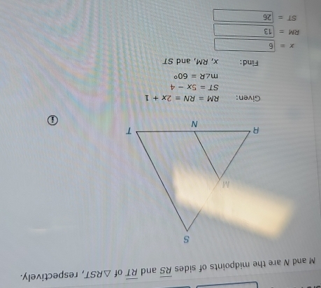 M and N are the midpoints of sides overline RS and overline RT of △ RST , respectively. 
⑥ 
Given: RM=RN=2x+1
ST=5x-4
m∠ R=60°
Find: x, RM, and ST
x=6
RM=13
ST=26