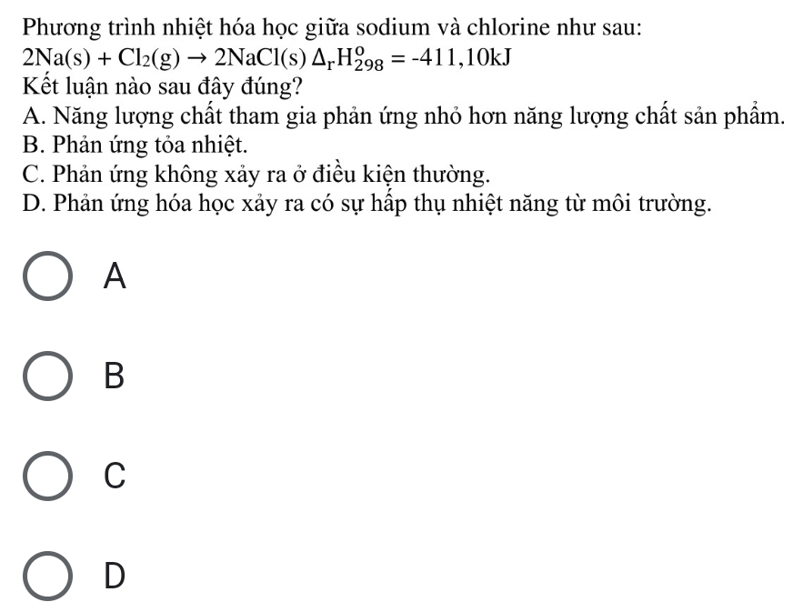 Phương trình nhiệt hóa học giữa sodium và chlorine như sau:
2Na(s)+Cl_2(g)to 2NaCl(s)△ _rH_(298)^o=-411,10kJ
Kết luận nào sau đây đúng?
A. Năng lượng chất tham gia phản ứng nhỏ hơn năng lượng chất sản phẩm.
B. Phản ứng tỏa nhiệt.
C. Phản ứng không xảy ra ở điều kiện thường.
D. Phản ứng hóa học xảy ra có sự hấp thụ nhiệt năng từ môi trường.
A
B
C
D