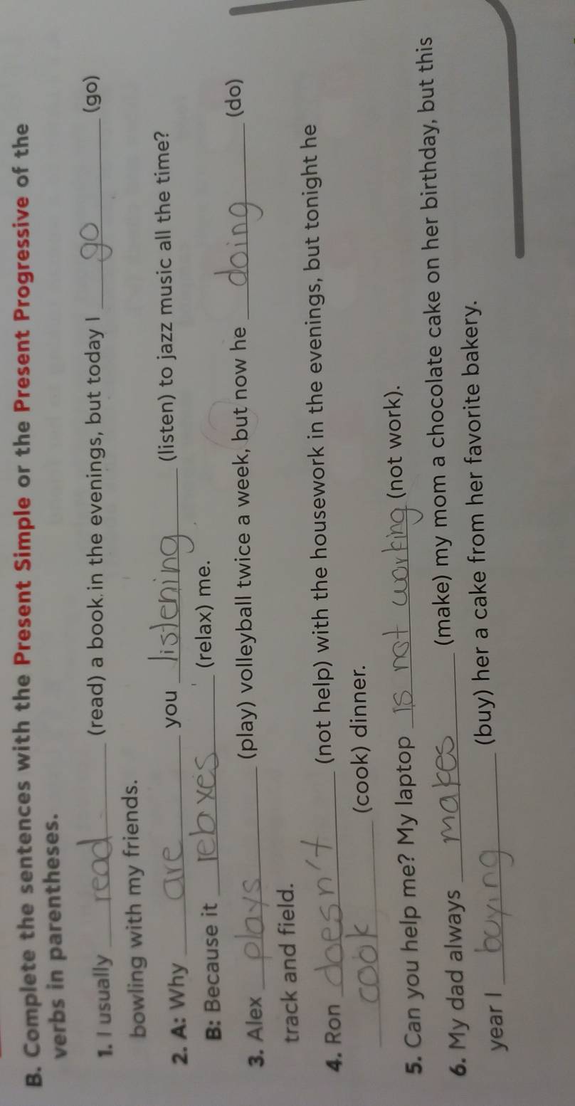 Complete the sentences with the Present Simple or the Present Progressive of the 
verbs in parentheses. 
1. I usually _(read) a book in the evenings, but today I _(go) 
bowling with my friends. 
2. A: Why_ you _(listen) to jazz music all the time? 
B: Because it _(relax) me. 
3. Alex _(play) volleyball twice a week, but now he_ 
(do) 
track and field. 
4. Ron _(not help) with the housework in the evenings, but tonight he 
_ 
(cook) dinner. 
5. Can you help me? My laptop_ 
(not work). 
6. My dad always _(make) my mom a chocolate cake on her birthday, but this 
year I _(buy) her a cake from her favorite bakery.