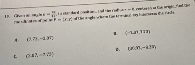 Given an angle θ = 7π /12  , in standard position, and the radius r=8 , centered at the origin, find the
coordinates of point P=(x,y) of the angle where the terminal ray intersects the circle.
B. (-2.07,7.73)
A. (7.73,-2.07)
D. (30.92,-8.28)
C. (2.07,-7.73)