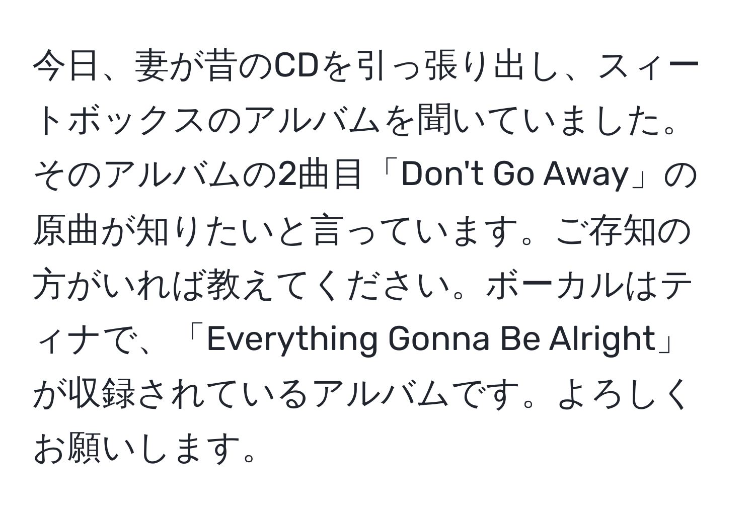 今日、妻が昔のCDを引っ張り出し、スィートボックスのアルバムを聞いていました。そのアルバムの2曲目「Don't Go Away」の原曲が知りたいと言っています。ご存知の方がいれば教えてください。ボーカルはティナで、「Everything Gonna Be Alright」が収録されているアルバムです。よろしくお願いします。