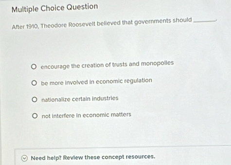 Question
After 1910, Theodore Roosevelt believed that governments should_
encourage the creation of trusts and monopolies
be more involved in economic regulation
nationalize certain industries
not interfere in economic matters
Need help? Review these concept resources.