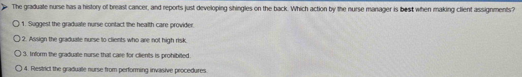The graduate nurse has a history of breast cancer, and reports just developing shingles on the back. Which action by the nurse manager is best when making client assignments?
1. Suggest the graduate nurse contact the health care provider.
2. Assign the graduate nurse to clients who are not high risk.
3. Inform the graduate nurse that care for clients is prohibited.
4. Restrict the graduate nurse from performing invasive procedures.