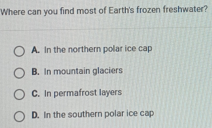 Where can you find most of Earth's frozen freshwater?
A. In the northern polar ice cap
B. In mountain glaciers
C. In permafrost layers
D. In the southern polar ice cap