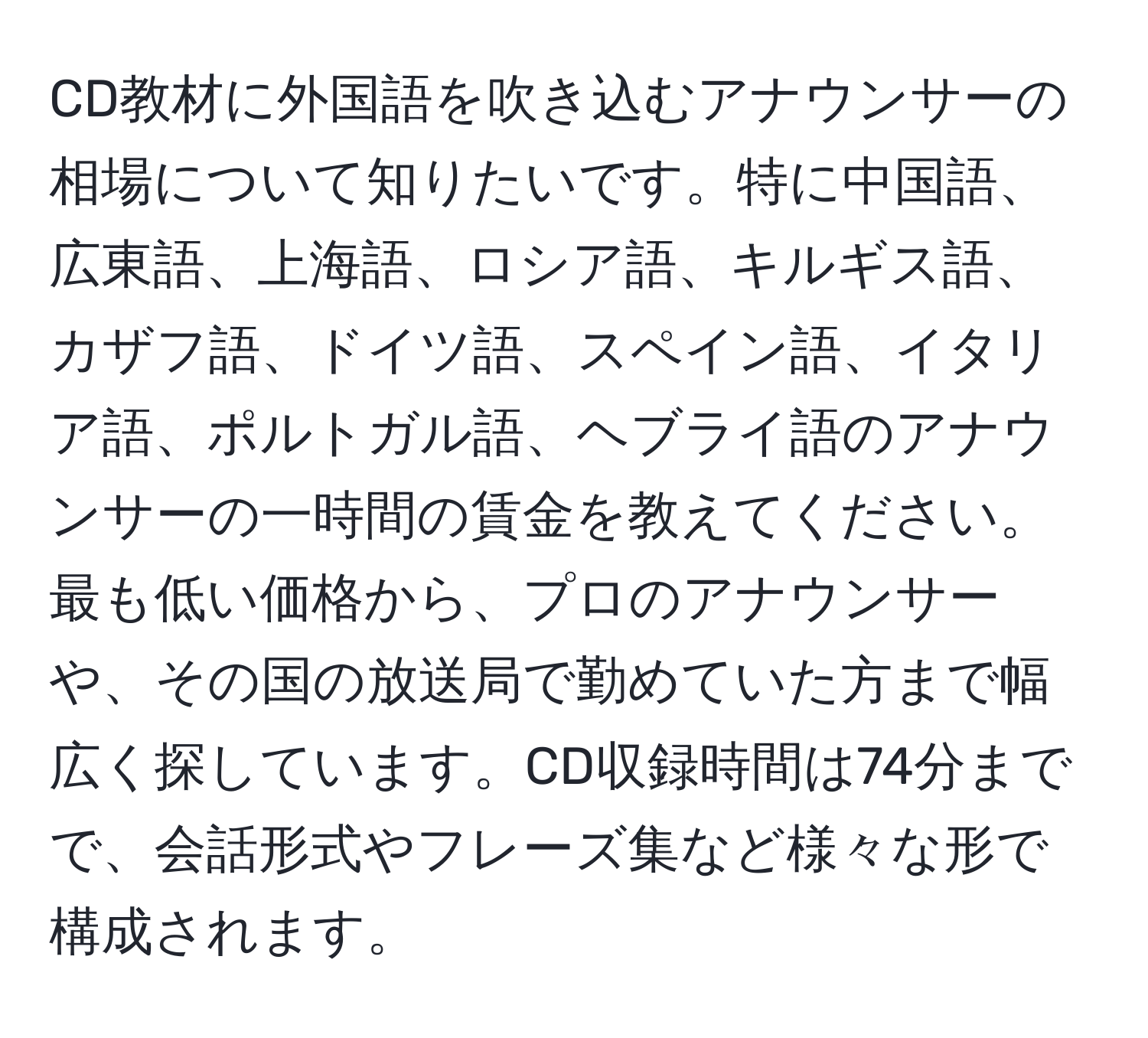 CD教材に外国語を吹き込むアナウンサーの相場について知りたいです。特に中国語、広東語、上海語、ロシア語、キルギス語、カザフ語、ドイツ語、スペイン語、イタリア語、ポルトガル語、ヘブライ語のアナウンサーの一時間の賃金を教えてください。最も低い価格から、プロのアナウンサーや、その国の放送局で勤めていた方まで幅広く探しています。CD収録時間は74分までで、会話形式やフレーズ集など様々な形で構成されます。