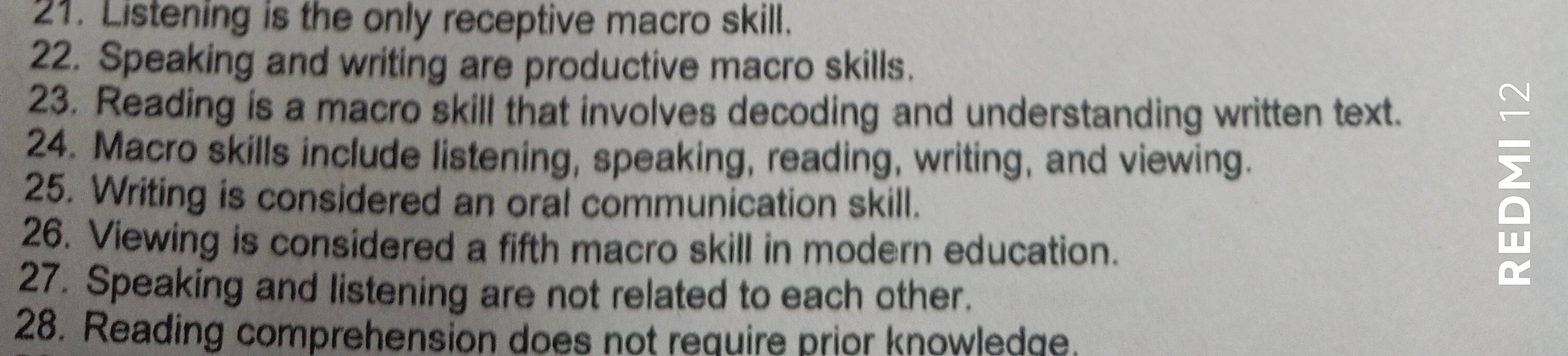 Listening is the only receptive macro skill. 
22. Speaking and writing are productive macro skills. 
23. Reading is a macro skill that involves decoding and understanding written text. 
24. Macro skills include listening, speaking, reading, writing, and viewing. 
25. Writing is considered an oral communication skill. 
26. Viewing is considered a fifth macro skill in modern education. 
27. Speaking and listening are not related to each other. 
28. Reading comprehension does not require prior knowledge.