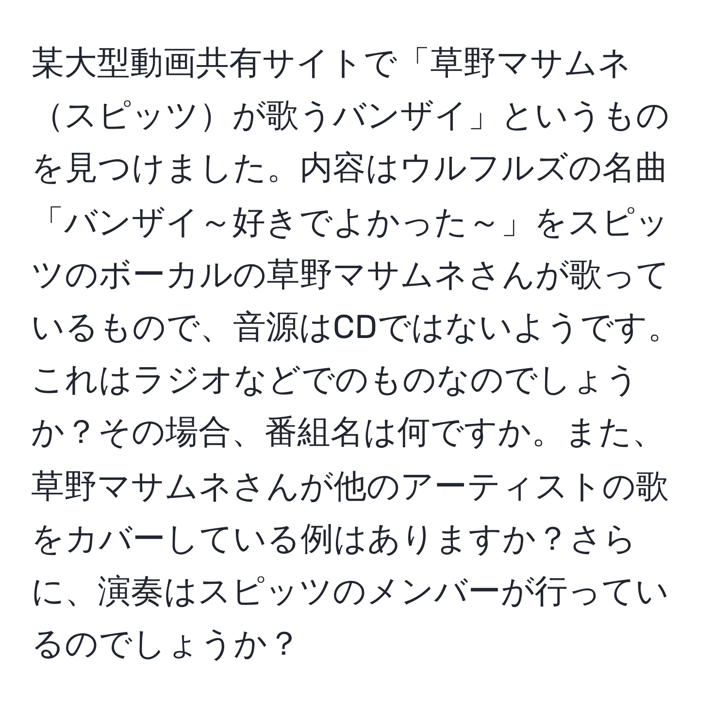 某大型動画共有サイトで「草野マサムネスピッツが歌うバンザイ」というものを見つけました。内容はウルフルズの名曲「バンザイ～好きでよかった～」をスピッツのボーカルの草野マサムネさんが歌っているもので、音源はCDではないようです。これはラジオなどでのものなのでしょうか？その場合、番組名は何ですか。また、草野マサムネさんが他のアーティストの歌をカバーしている例はありますか？さらに、演奏はスピッツのメンバーが行っているのでしょうか？