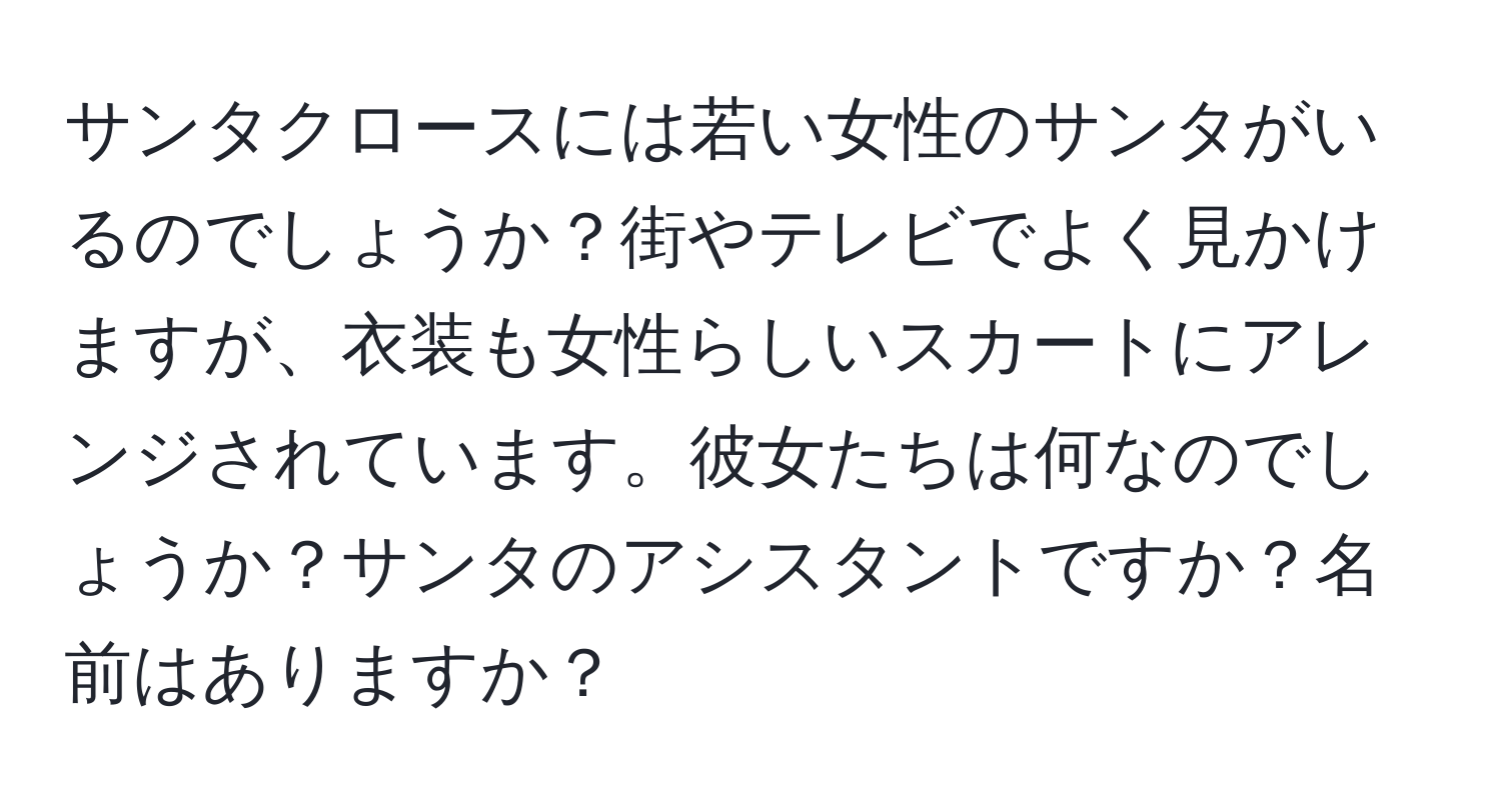 サンタクロースには若い女性のサンタがいるのでしょうか？街やテレビでよく見かけますが、衣装も女性らしいスカートにアレンジされています。彼女たちは何なのでしょうか？サンタのアシスタントですか？名前はありますか？