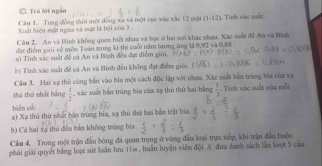 Trả lời ngắn
Câu 1. Tung đồng thời một đồng xu và một cục xúc xắc 12 mặt (1-12). Tính xác suất:
Xuất hiện mặt ngửa và mặt là bội của 3.
Câu 2. An và Bình không quen biết nhau và học ở hai nơi khác nhau. Xác suất để An và Bình
đạt điểm giỏi về môn Toán trong kì thi cuối năm tương ứng là 0, 92 và 0,88.
a) Tính xác suất để cả An và Bình đều đạt điểm giỏi.
b) Tính xác suất để cả An và Bình đều không đạt điểm giỏi.
Câu 3. Hai xạ thủ cùng bắn vào bia một cách độc lập với nhau. Xác suất bắn trúng bia của xạ
thủ thứ nhất bằng  1/2  , xác suất bắn trúng bia của xạ thủ thứ hai bằng  1/3 . Tính xác suất của mỗi
biến cố:
a) Xạ thủ thứ nhất bắn trúng bia, xạ thủ thứ hai bắn trật bia.
b) Cả hai xạ thủ đều bắn không trúng bia.
Câu 4. Trong một trận đấu bóng đá quan trọng ở vòng đấu loại trực tiếp, khi trận đấu buộc
phải giải quyết bằng loạt sút luân lưu 11m, huấn luyện viên đội X đưa danh sách lần lượt 5 cầu