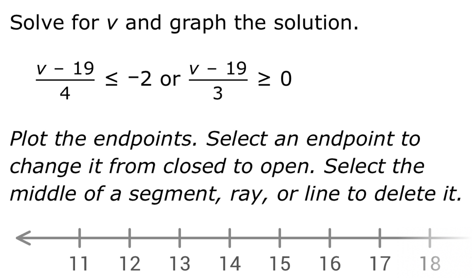 Solve for v and graph the solution.
 (v-19)/4 ≤ -2 or  (v-19)/3 ≥ 0
Plot the endpoints. Select an endpoint to 
change it from closed to open. Select the 
middle of a segment, ray, or line to delete it.