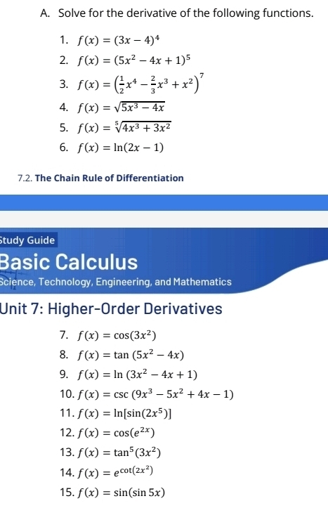 Solve for the derivative of the following functions. 
1. f(x)=(3x-4)^4
2. f(x)=(5x^2-4x+1)^5
3. f(x)=( 1/2 x^4- 2/3 x^3+x^2)^7
4. f(x)=sqrt(5x^3-4x)
5. f(x)=sqrt[5](4x^3+3x^2)
6. f(x)=ln (2x-1)
7.2. The Chain Rule of Differentiation 
Study Guide 
Basic Calculus 
Science, Technology, Engineering, and Mathematics 
Unit 7: Higher-Order Derivatives 
7. f(x)=cos (3x^2)
8. f(x)=tan (5x^2-4x)
9. f(x)=ln (3x^2-4x+1)
10. f(x)=csc (9x^3-5x^2+4x-1)
11. f(x)=ln [sin (2x^5)]
12. f(x)=cos (e^(2x))
13. f(x)=tan^5(3x^2)
14. f(x)=e^(cot (2x^2))
15. f(x)=sin (sin 5x)