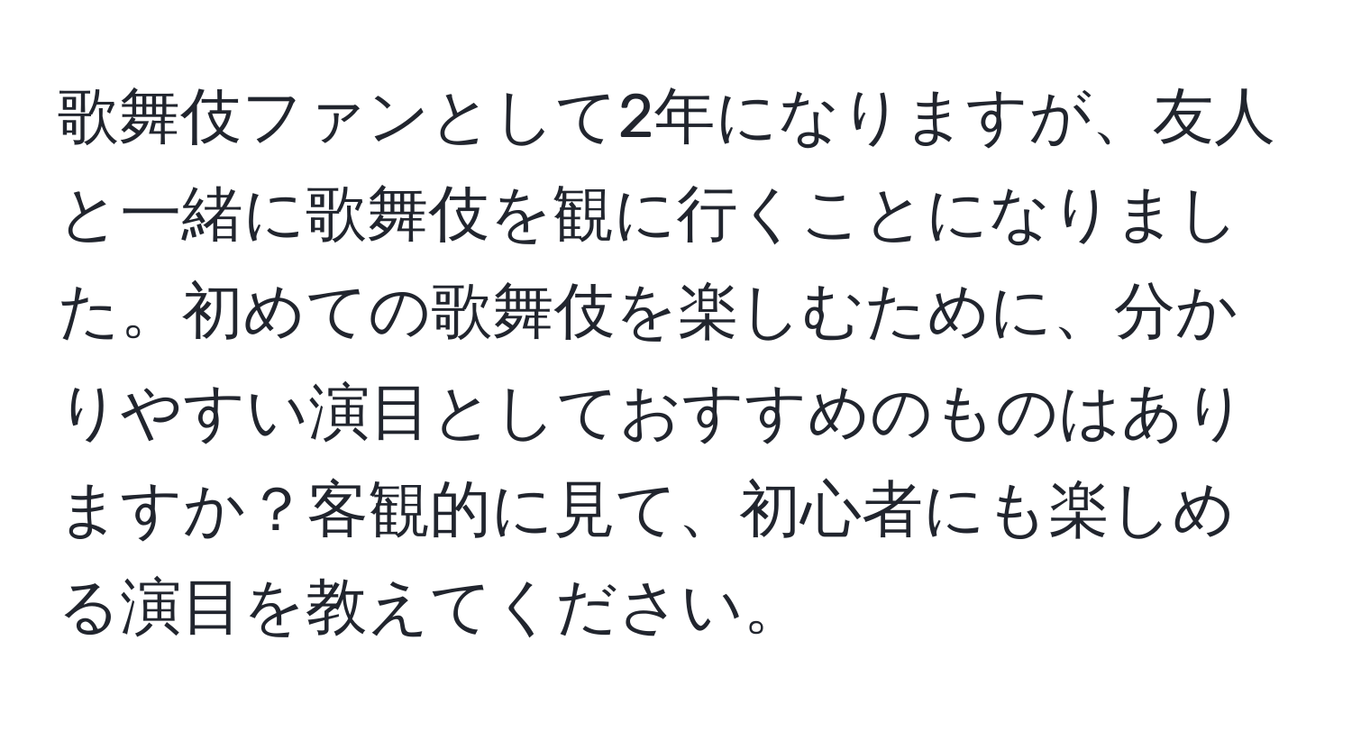 歌舞伎ファンとして2年になりますが、友人と一緒に歌舞伎を観に行くことになりました。初めての歌舞伎を楽しむために、分かりやすい演目としておすすめのものはありますか？客観的に見て、初心者にも楽しめる演目を教えてください。