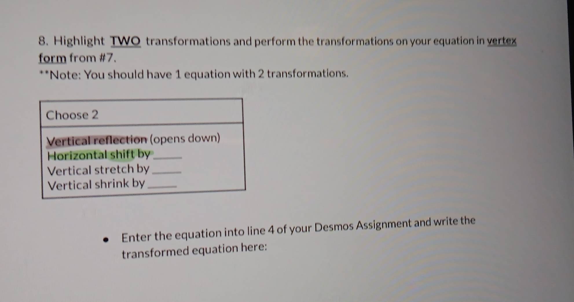 Highlight TWO transformations and perform the transformations on your equation in vertex 
form from #7. 
**Note: You should have 1 equation with 2 transformations. 
Enter the equation into line 4 of your Desmos Assignment and write the 
transformed equation here: