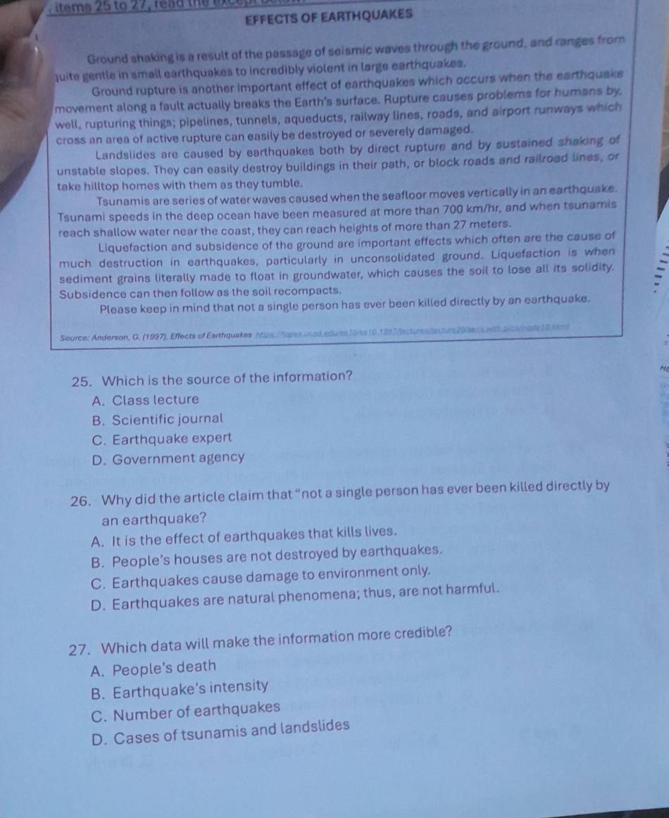 items 25 to 27, rea d the x 
EFFECTS OF EARTHQUAKES
Ground shaking is a result of the passage of seismic waves through the ground, and ranges from
quite gentle in small earthquakes to incredibly violent in large earthquakes.
Ground rupture is another important effect of earthquakes which occurs when the earthquake
movement along a fault actually breaks the Earth's surface. Rupture causes problems for humans by,
well, rupturing things; pipelines, tunnels, aqueducts, railway lines, roads, and airport runways which
cross an area of active rupture can easily be destroyed or severely damaged.
Landslides are caused by earthquakes both by direct rupture and by sustained shaking of
unstable slopes. They can easily destroy buildings in their path, or block roads and railroad lines, or
take hilltop homes with them as they tumble.
Tsunamis are series of water waves caused when the seafloor moves vertically in an earthquake.
Tsunami speeds in the deep ocean have been measured at more than 700 km/hr, and when tsunamis
reach shallow water near the coast, they can reach heights of more than 27 meters.
Liquefaction and subsidence of the ground are important effects which often are the cause of
much destruction in earthquakes, particularly in unconsolidated ground. Liquefaction is when
sediment grains literally made to float in groundwater, which causes the soil to lose all its solidity.
Subsidence can then follow as the soil recompacts.
Please keep in mind that not a single person has ever been killed directly by an earthquake.
Source: Anderson, G. (1997), Effects of Earthquakes n Van ca with plssnoste 10 html
25. Which is the source of the information? H
A. Class lecture
B. Scientific journal
C. Earthquake expert
D. Government agency
26. Why did the article claim that “not a single person has ever been killed directly by
an earthquake?
A. It is the effect of earthquakes that kills lives.
B. People’s houses are not destroyed by earthquakes.
C. Earthquakes cause damage to environment only.
D. Earthquakes are natural phenomena; thus, are not harmful.
27. Which data will make the information more credible?
A. People's death
B. Earthquake’s intensity
C. Number of earthquakes
D. Cases of tsunamis and landslides