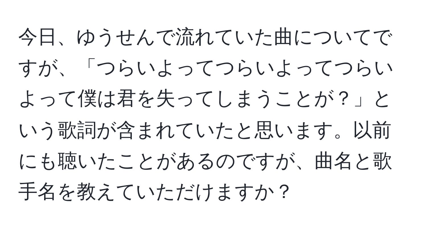 今日、ゆうせんで流れていた曲についてですが、「つらいよってつらいよってつらいよって僕は君を失ってしまうことが？」という歌詞が含まれていたと思います。以前にも聴いたことがあるのですが、曲名と歌手名を教えていただけますか？