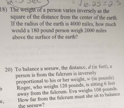 The weight of a person varies inversely as the 
square of the distance from the center of the earth. 
If the radius of the earth is 4000 miles, how much 
would a 180 pound person weigh 2000 miles
above the surface of the earth? 
20) To balance a seesaw, the distance, d (in feet), a 
person is from the fulcrum is inversely 
proportional to his or her weight, w (in pounds). 
Roger, who weighs 120 pounds, is sitting 6 feet
away from the fulcrum. Eva weighs 108 pounds. 
e, How far from the fulcrum must she sit to balance 
the seesaw?