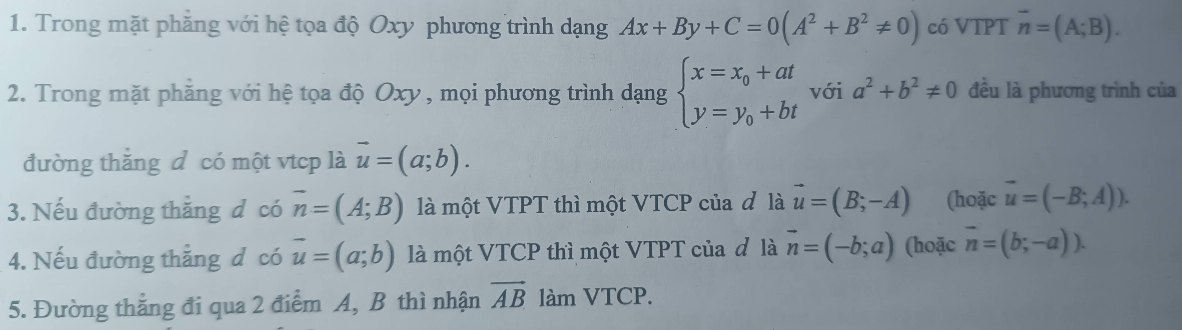 Trong mặt phăng với hệ tọa độ Oxy phương trình dạng Ax+By+C=0(A^2+B^2!= 0) có VTPT vector n=(A;B). 
2. Trong mặt phăng với hệ tọa độ Oxy , mọi phương trình dạng beginarrayl x=x_0+at y=y_0+btendarray. với a^2+b^2!= 0 đều là phương trình của 
đường thăng d có một vtcp là vector u=(a;b). 
3. Nếu đường thăng d có vector n=(A;B) là một VTPT thì một VTCP của đ là vector u=(B;-A) (hoặc vector u=(-B;A)). 
4. Nếu đường thẳng d có vector u=(a;b) là một VTCP thì một VTPT của đ là vector n=(-b;a) (hoặc vector n=(b;-a)). 
5. Đường thẳng đi qua 2 điểm A, B thì nhận vector AB làm VTCP.