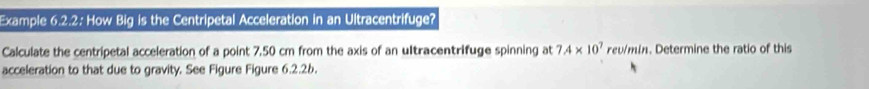 Example 6.2.2: How Big is the Centripetal Acceleration in an Ultracentrifuge? 
Calculate the centripetal acceleration of a point 7,50 cm from the axis of an ultracentrifuge spinning at 7.4* 10^7 rev/min. Determine the ratio of this 
acceleration to that due to gravity. See Figure Figure 6.2.26.