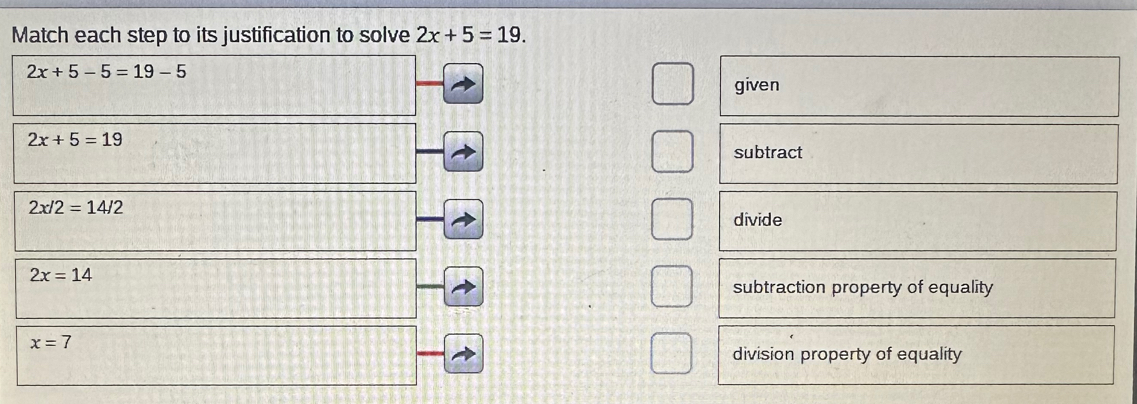 Match each step to its justification to solve 2x+5=19.
2x+5-5=19-5
given
2x+5=19
subtract
2x/2=14/2
divide
2x=14
subtraction property of equality
x=7
division property of equality