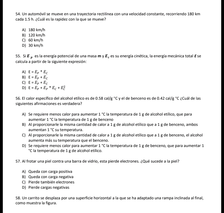 Un automóvil se mueve en una trayectoria rectilínea con una velocidad constante, recorriendo 180 km
cada 1.5 h. ¿Cuál es la rapidez con la que se mueve?
A) 180 km/h
B) 120 km/h
C) 60 km/h
D) 30 km/h
55. Si E_p es la energía potencial de una masa m y E_c es su energía cinética, la energía mecánica total E se
calcula a partir de la siguiente expresión:
A) E=E_P· E_C
B) E=E_P+E_C
C) E=E_P+E_C
D) E=E_P+E_P+E_C+E_C^(2
56. El calor específico del alcohol etílico es de 0.58cal/g^circ)C y el de benceno es de 0.42cal/g°C ¿Cuál de las
siguientes afirmaciones es verdadera?
A) Se requiere menos calor para aumentar 1°C la temperatura de 1 g de alcohol etílico, que para
aumentar 1°C la temperatura de 1 g de benceno
B) Al proporcionarle la misma cantidad de calor a 1 g de alcohol etílico que a 1 g de benceno, ambos
aumentan 1°C su temperatura.
C) Al proporcionarle la misma cantidad de calor a 1 g de alcohol etílico que a 1 g de benceno, el alcohol
aumenta más su temperatura que el benceno.
D) Se requiere menos calor para aumentar 1°C la temperatura de 1 g de benceno, que para aumentar 1°C C la temperatura de 1 g de alcohol etílico.
57. Al frotar una piel contra una barra de vidrio, esta pierde electrones. ¿Qué sucede a la piel?
A) Queda con carga positiva
B) Queda con carga negativa
C) Pierde también electrones
D) Pierde cargas negativas
58. Un carrito se desplaza por una superficie horizontal a la que se ha adaptado una rampa inclinada al final,
como muestra la figura.