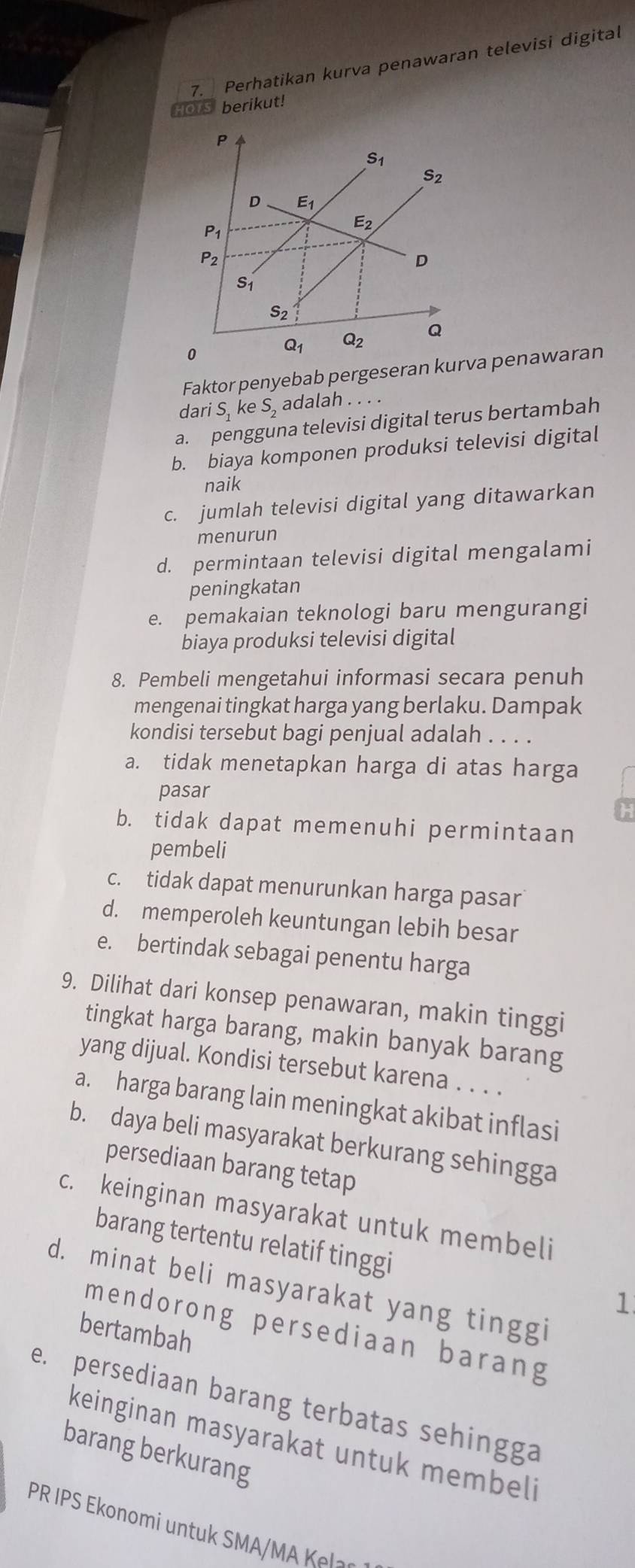 Perhatikan kurva penawaran televisi digital
Hors berikut!
Faktor penyebab pergeser penawaran
dari S, ke S, adalah . . ..
a. pengguna televisi digital terus bertambah
b. biaya komponen produksi televisi digital
naik
c. jumlah televisi digital yang ditawarkan
menurun
d. permintaan televisi digital mengalami
peningkatan
e. pemakaian teknologi baru mengurangi
biaya produksi televisi digital
8. Pembeli mengetahui informasi secara penuh
mengenai tingkat harga yang berlaku. Dampak
kondisi tersebut bagi penjual adalah . . . .
a. tidak menetapkan harga di atas harga
pasar
b. tidak dapat memenuhi permintaan
pembeli
c. tidak dapat menurunkan harga pasar
d. memperoleh keuntungan lebih besar
e. bertindak sebagai penentu harga
9. Dilihat dari konsep penawaran, makin tinggi
tingkat harga barang, makin banyak barang
yang dijual. Kondisi tersebut karena . . . .
a. harga barang lain meningkat akibat inflasi
b. daya beli masyarakat berkurang sehingga
persediaan barang tetap
c. keinginan masyarakat untuk membeli
barang tertentu relatif tinggi
d. minat beli masyarakat yang tinggi
1
mendorong persediaan barang
bertambah
e. persediaan barang terbatas sehingga
keinginan masyarakat untuk membeli
barang berkurang
PR IPS Ekonomi untuk SMA/MA Kels.