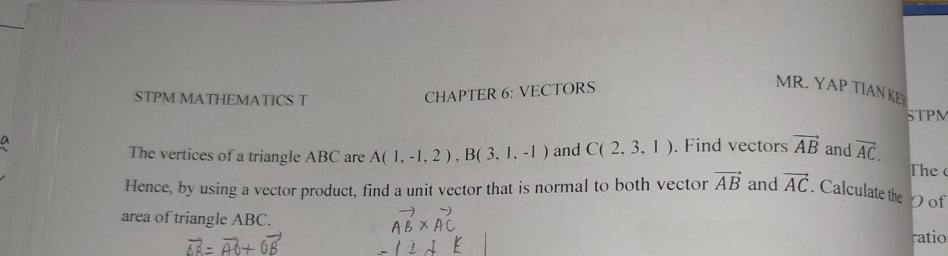 CHAPTER 6: VECTORS 
MR. YAP TIAN KEY 
STPM MATHEMATICS T STPM 
a . Find vectors vector AB and vector AC. 
The vertices of a triangle ABC are A(1,-1,2), B(3,1,-1) and C(2,3,1)
The 
Hence, by using a vector product, find a unit vector that is normal to both vector vector AB and vector AC. Calculate the Oof 
area of triangle ABC. 
ratio