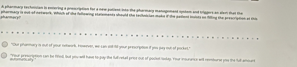 A pharmacy technician is entering a prescription for a new patient into the pharmacy management system and triggers an alert that the 
pharmacy is out-of-network. Which of the following statements should the technician make if the patient insists on filling the prescription at this 
pharmacy? 
"Our pharmacy is out of your network. However, we can still fill your prescription if you pay out of pocket." 
"Your prescription can be filled, but you will have to pay the full retail price out of pocket today. Your insurance will reimburse you the full amount 
automatically."