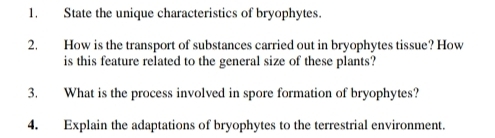 State the unique characteristics of bryophytes. 
2. How is the transport of substances carried out in bryophytes tissue? How 
is this feature related to the general size of these plants? 
3. What is the process involved in spore formation of bryophytes? 
4. Explain the adaptations of bryophytes to the terrestrial environment.