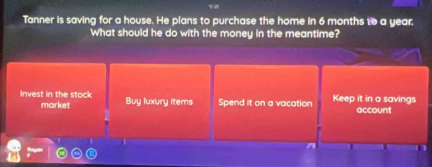 Tanner is saving for a house. He plans to purchase the home in 6 months to a year.
What should he do with the money in the meantime?
Invest in the stock Buy luxury items Spend it on a vacation Keep it in a savings
market
account