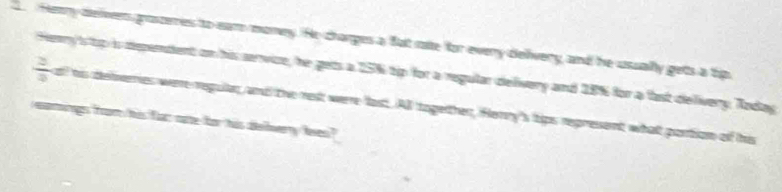Heary deiveen graszeres to ear money. He charges a fat rae for every delvery, and he usually getts a tip
 2/9  Henry is tp is dependent on his senvize, he gets a 15% tip for a regular delivery and 18% for a fast delivery. Today 
all his defveries were regulan, and the rest were last. All together, Herry's tips represent what portion of his 
maigs foor his for nate for his delverry lees?