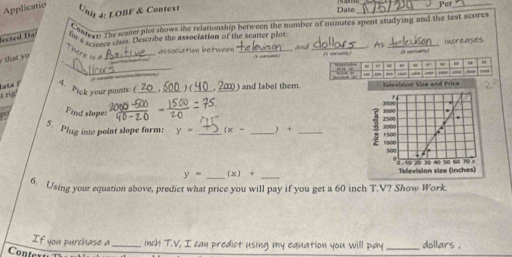 Applicatio
Unit 4: LOBF & Context __Per_
Date
Context: The scatter plot shows the relationship between the number of minutes spent studying and the test scores
lected Da for a science class. Describe the association of the scatter plot
association between _and _As _Increases
There is a_
that yo
4 varublz)    (  vari 
_
o  
lata β 4. Pick your points: (_ . _) ( _ 20) and label them.  and Price
t rig
93
Find slope:
5. Plug into point slope form: y= _ (x- _ + _
y= _ (x)+ _
6. Using your equation above, predict what price you will pay if you get a 60 inch T.V? Show Work
f you purchase a _inch T.V, I can predict using my equation you will pay _dollars .
Conte
