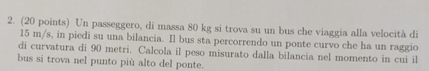 Un passeggero, di massa 80 kg si trova su un bus che viaggia alla velocità di
15 m/s, in piedi su una bilancia. Il bus sta percorrendo un ponte curvo che ha un raggio 
di curvatura di 90 metri. Calcola il peso misurato dalla bilancia nel momento in cui il 
bus si trova nel punto più alto del ponte.