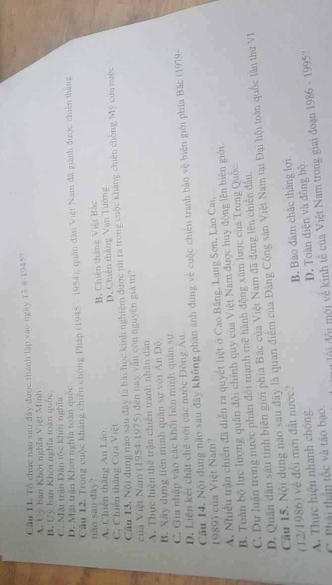 Cầu IL Tổ chức nào sau đây được thành lập vào ngày 13-8-1945?
A. Uỷ ban Khời nghĩa Việt Minh
B. Uý ban Khởi nghĩa toàn quốc.
C. Mặt trận Dân tộc khời nghĩa.
D. Mặt trận Khởi nghĩa toàn quốc
Câu 12. Trong cuộc kháng chiến chống Pháp (1945 - 1954), quân dân Việt Nam đã giành được chiến thắng
nào sau dây?
A. Chiến thăng An Lão. B. Chiến thắng Việt Bắc.
C. Chiến thắng Cửa Việt D. Chiến thăng Vạn Tường
Câu 13. Nội dung nào sau đây là bài học kinh nghiệm được rút ra trong cuộc kháng chiến chống Mỹ cứu nước
ủa Việt Nam (1954-1975) đến nay vẫn còn nguyên giá trị?
A. Thực hiện thể trận chiến tranh nhân dân.
B. Xây dựng liên minh quân sự với Ấn Độ.
C. Gia nhập vào các khối liên minh quân sự.
D. Liên kết chặt chẽ với các nước Đông Au.
Câu 14. Nội dung nào sau đây không phản ánh đúng về cuộc chiến tranh bảo vệ biên giới phía Bắc (1979-
1989) của Việt Nam?
A. Nhiều trận chiến đã diễn ra quyết liệt ở Cao Bằng, Lạng Sơn, Lào Cai,...
B. Toàn bộ lực lượng quân đội chính quy của Việt Nam được huy động lên biên giới.
C. Dư luận trong nước phản đổi mạnh mẽ hành động xâm lược của Trung Quốc.
D. Quân dân sáu tỉnh biên giới phía Bắc của Việt Nam đã đứng lên chiến đầu.
Câu 15. Nội dung nào sau đây là quan điểm của Đảng Cộng sản Việt Nam tại Đại hội toàn quốc lần thứ VI
(12/1986) về đổi mới đất nước?
A. Thực hiện nhanh chóng. B. Bảo đảm chắc thắng lợi.
D. Toàn diện và đồng bộ.
C. Phải thần tốc và táo bạo.
ổi đổi mới về kinh tế của Việt Nam trong giai đoạn 1986 - 1995?