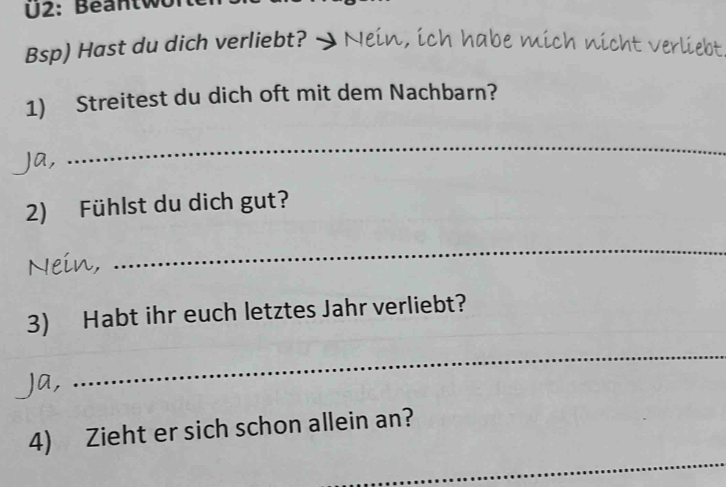 U2: Beantwo 
Bsp) Hast du dich verliebt? . Nein, ich habe mich nicht verliebt 
1) Streitest du dich oft mit dem Nachbarn? 
Ja, 
_ 
2) Fühlst du dich gut? 
Nein, 
_ 
3) Habt ihr euch letztes Jahr verliebt? 
Ja, 
_ 
_ 
4) Zieht er sich schon allein an?