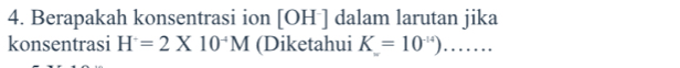 Berapakah konsentrasi ion [ OH ] dalam larutan jika 
konsentrasi H=2* 10^(-4)M (Diketahui K=10^(-14))...