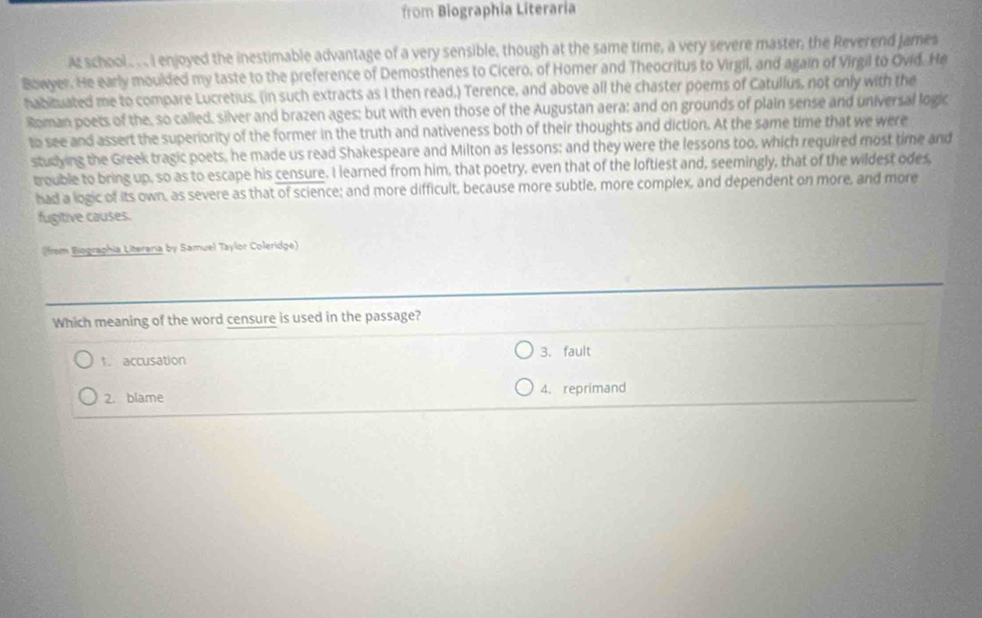 from Biographia Literaria
At school .. .. I enjoyed the inestimable advantage of a very sensible, though at the same time, a very severe master, the Reverend james
Bowyer. He early moulded my taste to the preference of Demosthenes to Cicero, of Homer and Theocritus to Virgil, and again of Virgil to Ovid. He
habituated me to compare Lucretius. (in such extracts as I then read,) Terence, and above all the chaster poems of Catullus, not only with the
Roman poets of the, so called, silver and brazen ages; but with even those of the Augustan aera; and on grounds of plain sense and universal logic
to see and assert the superiority of the former in the truth and nativeness both of their thoughts and diction. At the same time that we were
studying the Greek tragic poets, he made us read Shakespeare and Milton as lessons; and they were the lessons too, which required most time and
trouble to bring up, so as to escape his censure. I learned from him, that poetry, even that of the loftiest and, seemingly, that of the wildest odes
had a logic of its own, as severe as that of science; and more difficult, because more subtle, more complex, and dependent on more, and more
fugitive causes.
from Biographia Literana by Samuel Taylor Coleridge)
Which meaning of the word censure is used in the passage?
↑. accusation 3. fault
2. blame 4. reprimand