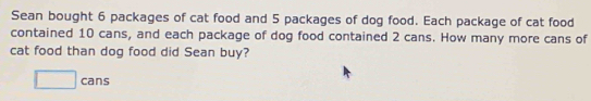 Sean bought 6 packages of cat food and 5 packages of dog food. Each package of cat food 
contained 10 cans, and each package of dog food contained 2 cans. How many more cans of 
cat food than dog food did Sean buy?
□ cans