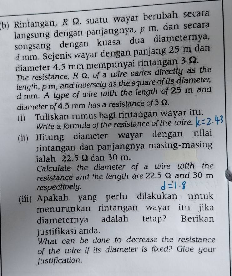 Rintangan, R Ω, suatu wayar berubah secara 
langsung dengan panjangnya, µ m, dan secara 
songsang dengan kuasa dua diameternya,
d mm. Sejenis wayar dengan panjang 25 m dan 
diameter 4.5 mm mempunyai rintangan 3 Ω. 
The resistance, R Ω, of a wire varies directly as the 
length, p m, and inversely as the square of its diameter,
d mm. A type of wire with the length of 25 m and 
diameter of 4.5 mm has a resistance of 3 Ω. 
(i) Tuliskan rumus bagi rintangan wayar itu. 
Write a formula of the resistance of the wire. 
(ii) Hitung diameter wayar dengan nilai 
rintangan dan panjangnya masing-masing 
ialah 22.5 Ω dan 30 m. 
Calculate the diameter of a wire with the 
resistance and the length are 22.5 Ω and 30 m
respectively. 
(ii) Apakah yang perlu dilakukan untuk 
menurunkan rintangan wayar itu jika 
diameternya adalah tetap? Berikan 
justifikasi anda. 
What can be done to decrease the resistance 
of the wire if its diameter is fixed? Give your 
justification.