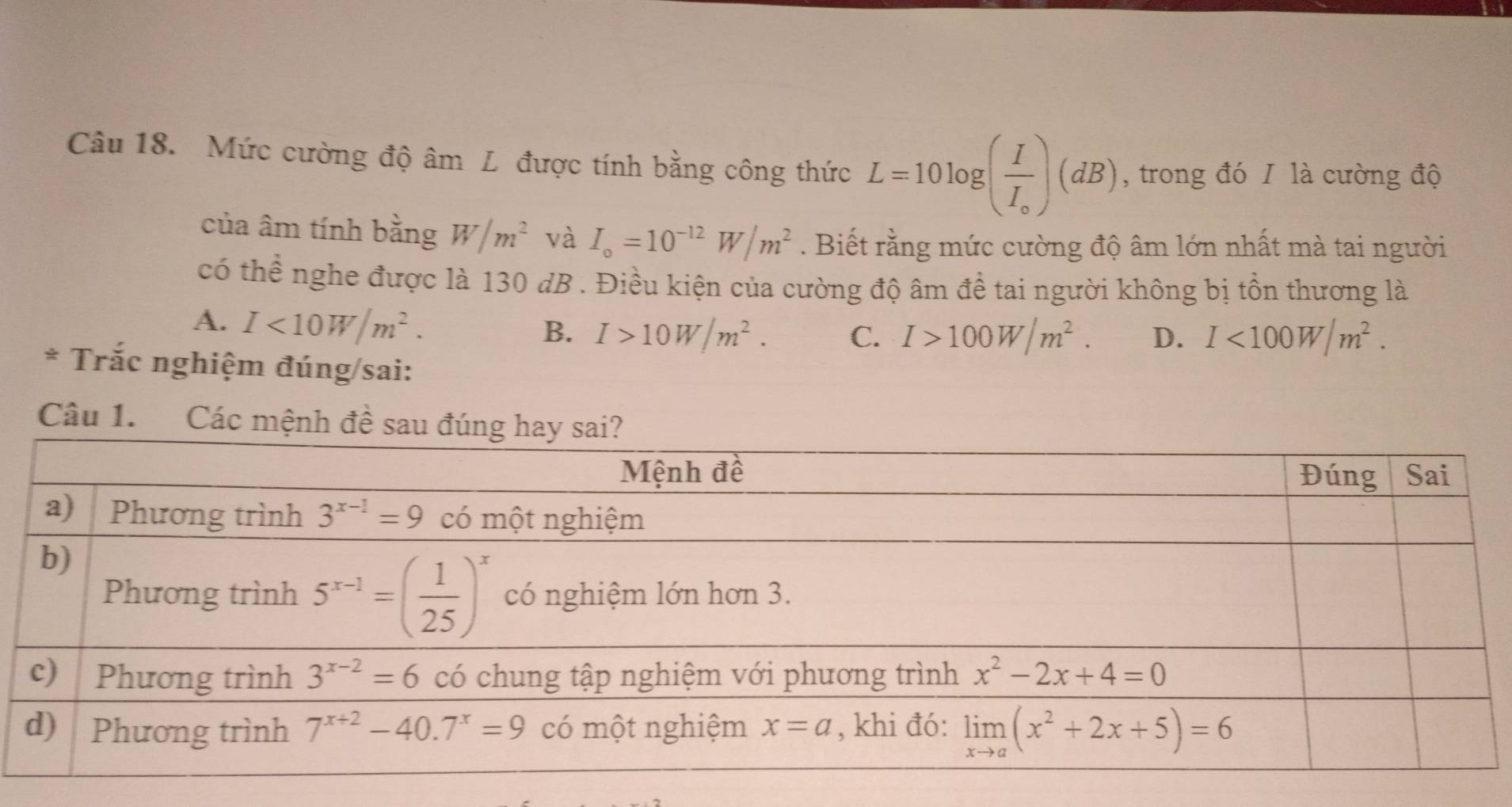 Mức cường độ âm L được tính bằng công thức L=10log (frac II_circ )(dB) , trong đó I là cường độ
của âm tính bằng W/m^2 và I_o=10^(-12)W/m^2. Biết rằng mức cường độ âm lớn nhất mà tai người
có thể nghe được là 130 dB . Điều kiện của cường độ âm để tai người không bị tồn thương là
A. I<10W/m^2. B. I>10W/m^2. C. I>100W/m^2. D. I<100W/m^2.
* Trắc nghiệm đúng/sai:
Câu 1. Các mệnh đề sau